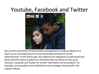 Youtube, Facebook and Twitter

We use the convention of social media convergence on media products as it
opens up an amazing amount of viral marketing and word of mouth
advertisement. In the online age, the audience are expected to understand and
know what the above symbols are, therefore they are likely to look up on
Youtube, Facebook and Twitter for further information on the product. For
example, some products have behind the scene footage released after the
original release.

 