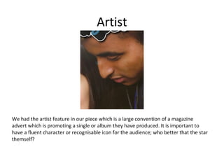 Artist

We had the artist feature in our piece which is a large convention of a magazine
advert which is promoting a single or album they have produced. It is important to
have a fluent character or recognisable icon for the audience; who better that the star
themself?

 