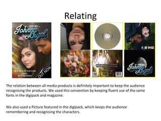 Relating

The relation between all media products is definitely important to keep the audience
recognising the products. We used this convention by keeping fluent use of the same
fonts in the digipack and magazine.
We also used a Picture featured in the digipack, which keeps the audience
remembering and recognising the characters.

 