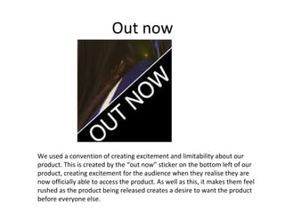 Out now

We used a convention of creating excitement and limitability about our
product. This is created by the “out now” sticker on the bottom left of our
product, creating excitement for the audience when they realise they are
now officially able to access the product. As well as this, it makes them feel
rushed as the product being released creates a desire to want the product
before everyone else.

 