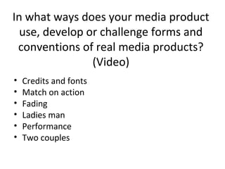 In what ways does your media product
use, develop or challenge forms and
conventions of real media products?
(Video)
•
•
•
•
•
•

Credits and fonts
Match on action
Fading
Ladies man
Performance
Two couples

 