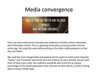 Media convergence

Here, we have used text to introduce the audience to further online interaction
and information online. This is a growing convention as we go further into the
online age. We used the same white writing as the other media products so that
they are fluent.
We used the most recognisable and popular (at this point in time) social networks
‘Twitter’ and ‘Facebook’ due to the fact that millions of users directly interact with
them at least once a day. Our audience would be able to do this as a great
percentage of the whole population have internet on their phone, as well as being
able to access mobile apps.

 