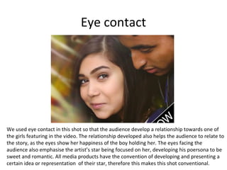 Eye contact

We used eye contact in this shot so that the audience develop a relationship towards one of
the girls featuring in the video. The relationship developed also helps the audience to relate to
the story, as the eyes show her happiness of the boy holding her. The eyes facing the
audience also emphasise the artist’s star being focused on her, developing his poersona to be
sweet and romantic. All media products have the convention of developing and presenting a
certain idea or representation of their star, therefore this makes this shot conventional.

 