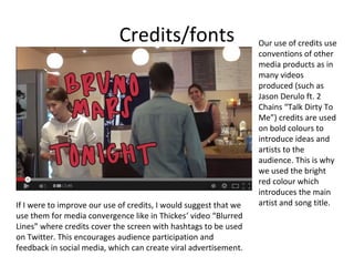 Credits/fonts

If I were to improve our use of credits, I would suggest that we
use them for media convergence like in Thickes’ video “Blurred
Lines” where credits cover the screen with hashtags to be used
on Twitter. This encourages audience participation and
feedback in social media, which can create viral advertisement.

Our use of credits use
conventions of other
media products as in
many videos
produced (such as
Jason Derulo ft. 2
Chains “Talk Dirty To
Me”) credits are used
on bold colours to
introduce ideas and
artists to the
audience. This is why
we used the bright
red colour which
introduces the main
artist and song title.

 