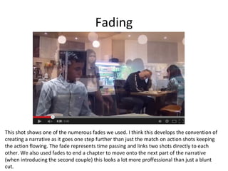Fading

This shot shows one of the numerous fades we used. I think this develops the convention of
creating a narrative as it goes one step further than just the match on action shots keeping
the action flowing. The fade represents time passing and links two shots directly to each
other. We also used fades to end a chapter to move onto the next part of the narrative
(when introducing the second couple) this looks a lot more proffessional than just a blunt
cut.

 
