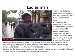 Ladies man

I believe we challenge
some media conventions
with our star persona, yet
at the same time use
some.
We challenge the
stereotypical “lady killer”
male representation which
is seen in many RNB
videos. Usually, male
rapper stars are seen in
fast cars, with sexualised
girls flaunting their assets
around him/them and
expensive clothes and accessories. Our star is a romantic male who is seen on many
occasions giving off displays of public affection. We did this because it attracts a large
female audience as it appeals to their romantic nature.
We also use the ladies man stereotype in our video by making him seem desirable, although
not by the usual sexualisation, but through characterisation.

 