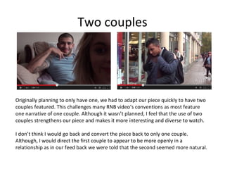 Two couples

Originally planning to only have one, we had to adapt our piece quickly to have two
couples featured. This challenges many RNB video’s conventions as most feature
one narrative of one couple. Although it wasn’t planned, I feel that the use of two
couples strengthens our piece and makes it more interesting and diverse to watch.
I don’t think I would go back and convert the piece back to only one couple.
Although, I would direct the first couple to appear to be more openly in a
relationship as in our feed back we were told that the second seemed more natural.

 
