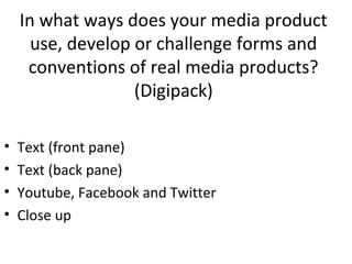 In what ways does your media product
use, develop or challenge forms and
conventions of real media products?
(Digipack)
•
•
•
•

Text (front pane)
Text (back pane)
Youtube, Facebook and Twitter
Close up

 