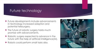 Future technology
 Future developments include advancements
in technology increased adaption and
potential telesurgery.
 The future of robotic surgery holds much
promise with advancements.
 Robotic surgery expected to advance in the
future with the help of artificial intelligence(AI).
 Robots could perform small tasks also.
 