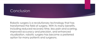 Conclusion
Robotic surgery is a revolutionary technology that has
transformed the field of surgery. With its many benefits,
including reduced recovery time, less pain and scarring,
improved accuracy and precision, and enhanced
visualization, robotic surgery has become a preferred
option for many patients and surgeons.
 