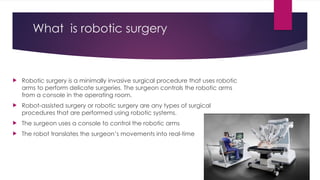 What is robotic surgery
 Robotic surgery is a minimally invasive surgical procedure that uses robotic
arms to perform delicate surgeries. The surgeon controls the robotic arms
from a console in the operating room.
 Robot-assisted surgery or robotic surgery are any types of surgical
procedures that are performed using robotic systems.
 The surgeon uses a console to control the robotic arms
 The robot translates the surgeon’s movements into real-time
 