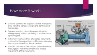 How does it works
 Console control : The surgeon controls the robotic
arms from the console, using hand controls and
foot pedals.
 Camera insertion : A small camera is inserted
through a tiny incision, providing a 3D view of the
operating site.
 Instrument insertion : Thin, articulated instruments
are inserted through other small incisions, allowing
the surgeon to perform the procedure.
 Robotic assistance : The robotic system translates
the surgeon's hand movements into precise
movements of the instruments.
 