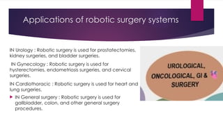 Applications of robotic surgery systems
IN Urology : Robotic surgery is used for prostatectomies,
kidney surgeries, and bladder surgeries.
IN Gynecology : Robotic surgery is used for
hysterectomies, endometriosis surgeries, and cervical
surgeries.
IN Cardiothoracic : Robotic surgery is used for heart and
lung surgeries.
 IN General surgery : Robotic surgery is used for
gallbladder, colon, and other general surgery
procedures.
 