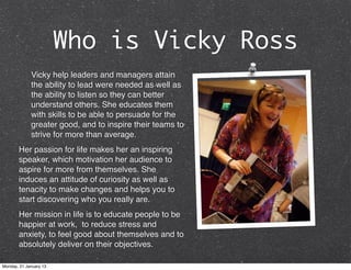 Who is Vicky Ross
             Vicky help leaders and managers attain
             the ability to lead were needed as well as
             the ability to listen so they can better
             understand others. She educates them
             with skills to be able to persuade for the
             greater good, and to inspire their teams to
             strive for more than average.
       Her passion for life makes her an inspiring
       speaker, which motivation her audience to
       aspire for more from themselves. She
       induces an attitude of curiosity as well as
       tenacity to make changes and helps you to
       start discovering who you really are.
       Her mission in life is to educate people to be
       happier at work, to reduce stress and
       anxiety, to feel good about themselves and to
       absolutely deliver on their objectives.

Monday, 21 January 13
 