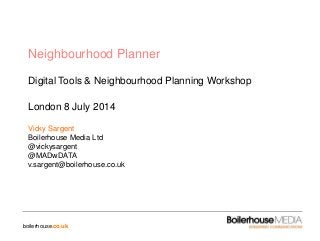 boilerhouse.co.uk
Neighbourhood Planner
Digital Tools & Neighbourhood Planning Workshop
London 8 July 2014
Vicky Sargent
Boilerhouse Media Ltd
@vickysargent
@MADwDATA
v.sargent@boilerhouse.co.uk
 