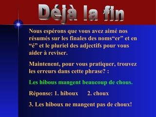 Déjà la fin Nous espérons que vous avez aimé nos résumés sur les finales des noms“er” et en “é” et le pluriel des adjectifs pour vous aider à reviser. Maintenent, pour vous pratiquer, trouvez les erreurs dans cette phrase? : Les hibous mangent beaucoup de chous. Réponse: 1. hiboux  2. choux  3. Les hiboux ne mangent pas de choux! 