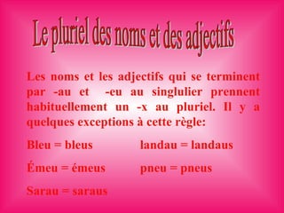 Les noms et les adjectifs qui se terminent par -au et  -eu au singlulier prennent habituellement un -x au pluriel. Il y a quelques exceptions à cette règle: Bleu = bleus landau = landaus Émeu = émeus  pneu = pneus Sarau = saraus Le pluriel des noms et des adjectifs 