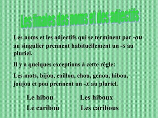 Les noms et les adjectifs qui se terminent par - ou  au singulier prennent habituellement un  -s  au pluriel. Il y a quelques exceptions à cette règle: Les mots, bijou, caillou, chou, genou, hibou, joujou et pou prennent un  -x  au pluriel. Les finales des noms et des adjectifs Le hibou  Les hiboux Le caribou  Les caribous 