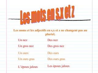 Les mots en s,x et z Les noms et les adjectifs en s,x et z ne changent pas au pluriel. Un nez Un gros nez Des nez Des gros nez Un ours Un ours gras Des ours Des ours gras L’époux jaloux Les époux jaloux 
