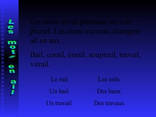 Les mots en ail Les noms en ail prennent un s au pluriel. Les noms suivants changent  ail en aux. Bail, corail, émail, soupirail, travail, vitrail. Le rail  Les rails Un bail  Des baux Un travail  Des travaux 