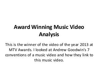 Award Winning Music Video
Analysis
This is the winner of the video of the year 2013 at
MTV Awards. I looked at Andrew Goodwin's 7
conventions of a music video and how they link to
this music video.

 