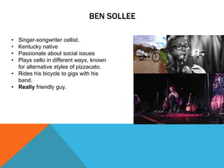 BEN SOLLEE
•
•
•
•

Singer-songwriter cellist.
Kentucky native
Passionate about social issues
Plays cello in different ways, known
for alternative styles of pizzacato.
• Rides his bicycle to gigs with his
band.
• Really friendly guy.

 