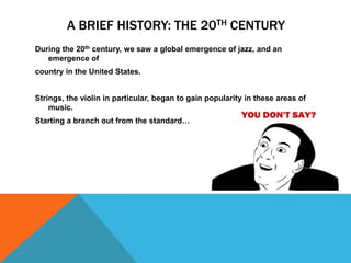 A BRIEF HISTORY: THE 20TH CENTURY
During the 20th century, we saw a global emergence of jazz, and an
emergence of
country in the United States.
Strings, the violin in particular, began to gain popularity in these areas of
music.
Starting a branch out from the standard…

 