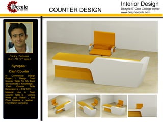 Interior Design
COUNTER DESIGN

Vicky Tulsiani
B.sc- ID (3rd Sem.)

Synopsis :
Cash Counter
In
Commercial
Design
Project I Design Cash
Counter Table For My Book
Store (World of Knowledge)
Cash
Counter
Table
Dimension is – 8’X2’X2’9.
Material
Use
in
Cash
Counter Table is – Corrine
White and Yellow , And
Chair Material is Leather .
From Baron Company

Dezyne E’ Cole College Ajmer
www.dezyneecole.com

 
