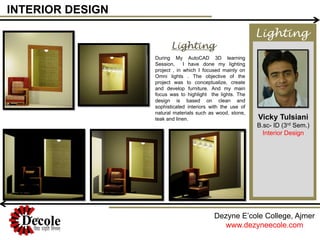 INTERIOR DESIGN
Vicky Tulsiani
B.sc- ID (3rd Sem.)
Interior Design
Dezyne E’cole College, Ajmer
www.dezyneecole.com
During My AutoCAD 3D learning
Session, I have done my lighting
project , in which I focused mainly on
Omni lights . The objective of the
project was to conceptualize, create
and develop furniture. And my main
focus was to highlight the lights. The
design is based on clean and
sophisticated interiors with the use of
natural materials such as wood, stone,
teak and linen.
Lighting
Lighting
 