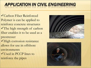 Carbon Fiber Reinforced
Polymer is can be applied to
reinforce concrete structures
The high strength of carbon
fiber enables it to be used as a
prestresser
High corrosion resistance
allows for use in offshore
environments
Used in PCCP lines to
reinforce the pipes
 