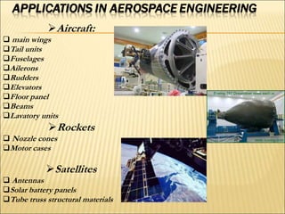 Aircraft:
 main wings
Tail units
Fuselages
Ailerons
Rudders
Elevators
Floor panel
Beams
Lavatory units
Rockets
 Nozzle cones
Motor cases
Satellites
 Antennas
Solar battery panels
Tube truss structural materials
 