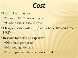 Cost
From Tap Plastics
Epoxy : $25.95 for one pint
Carbon Fiber: $45/yard^2
Dragon plate online: 1/32” x 6” x 18”- $44.25
USD
Reasons for being so expensive
Not mass produced
Not enough demand
Every part needs to be customized
 