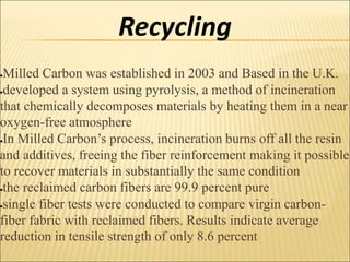 Recycling
Milled Carbon was established in 2003 and Based in the U.K.
developed a system using pyrolysis, a method of incineration
that chemically decomposes materials by heating them in a near
oxygen-free atmosphere
In Milled Carbon’s process, incineration burns off all the resin
and additives, freeing the fiber reinforcement making it possible
to recover materials in substantially the same condition
the reclaimed carbon fibers are 99.9 percent pure
single fiber tests were conducted to compare virgin carbon-
fiber fabric with reclaimed fibers. Results indicate average
reduction in tensile strength of only 8.6 percent
 