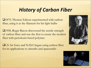 History of Carbon Fiber
1879, Thomas Edison experimented with carbon
fiber, using it as the filament for his light bulbs
1958, Roger Bacon discovered the tensile strength
of carbon fiber and was the first to create the modern
fiber with petroleum-based polymer
US Air force and NASA began using carbon fiber
for its applications to aircrafts and spacecrafts
 