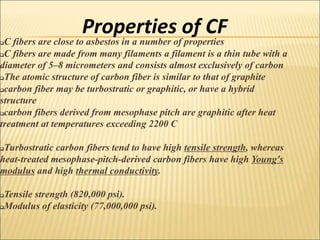 Properties of CF
C fibers are close to asbestos in a number of properties
C fibers are made from many filaments a filament is a thin tube with a
diameter of 5–8 micrometers and consists almost exclusively of carbon
The atomic structure of carbon fiber is similar to that of graphite
carbon fiber may be turbostratic or graphitic, or have a hybrid
structure
carbon fibers derived from mesophase pitch are graphitic after heat
treatment at temperatures exceeding 2200 C
Turbostratic carbon fibers tend to have high tensile strength, whereas
heat-treated mesophase-pitch-derived carbon fibers have high Young's
modulus and high thermal conductivity.
Tensile strength (820,000 psi).
Modulus of elasticity (77,000,000 psi).
 