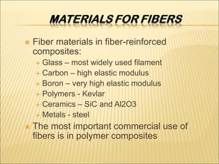  Fiber materials in fiber-reinforced
composites:
 Glass – most widely used filament
 Carbon – high elastic modulus
 Boron – very high elastic modulus
 Polymers - Kevlar
 Ceramics – SiC and Al2O3
 Metals - steel
 The most important commercial use of
fibers is in polymer composites
 