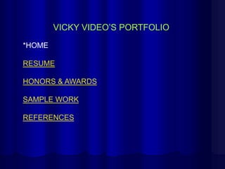 VICKY VIDEO’S PORTFOLIO

*HOME

RESUME

HONORS & AWARDS

SAMPLE WORK

REFERENCES
 
