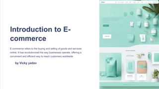 Introduction to E-
commerce
E-commerce refers to the buying and selling of goods and services
online. It has revolutionized the way businesses operate, offering a
convenient and efficient way to reach customers worldwide.
by Vicky yadav
 