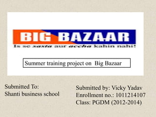Submitted by: Vicky Yadav
Enrollment no.: 1011214107
Class: PGDM (2012-2014)
Submitted To:
Shanti business school
Summer training project on Big Bazaar
 