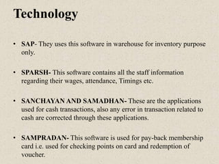 Technology
• SAP- They uses this software in warehouse for inventory purpose
only.
• SPARSH- This software contains all the staff information
regarding their wages, attendance, Timings etc.
• SANCHAYAN AND SAMADHAN- These are the applications
used for cash transactions, also any error in transaction related to
cash are corrected through these applications.
• SAMPRADAN- This software is used for pay-back membership
card i.e. used for checking points on card and redemption of
voucher.
 