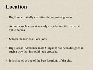 Location
• Big Bazaar initially identifies future growing areas.
• Acquires such areas at an early stage before the real estate
value booms.
• Selects the low cost Locations
• Big Bazaar (Ambience mall, Gurgaon) has been designed in
such a way that it should look crowded.
• It is situated at one of the best locations of the city.
 