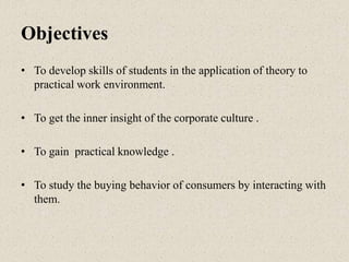 Objectives
• To develop skills of students in the application of theory to
practical work environment.
• To get the inner insight of the corporate culture .
• To gain practical knowledge .
• To study the buying behavior of consumers by interacting with
them.
 