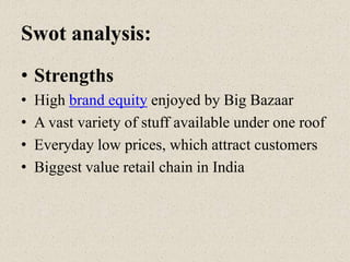 Swot analysis:
• Strengths
• High brand equity enjoyed by Big Bazaar
• A vast variety of stuff available under one roof
• Everyday low prices, which attract customers
• Biggest value retail chain in India
 