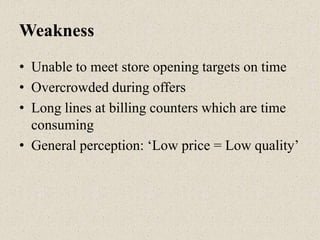 Weakness
• Unable to meet store opening targets on time
• Overcrowded during offers
• Long lines at billing counters which are time
consuming
• General perception: „Low price = Low quality‟
 