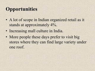 Opportunities
• A lot of scope in Indian organized retail as it
stands at approximately 4%.
• Increasing mall culture in India.
• More people these days prefer to visit big
stores where they can find large variety under
one roof.
 