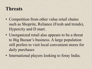 Threats
• Competition from other value retail chains
such as Shoprite, Reliance (Fresh and trends),
Hypercity and D mart.
• Unorganized retail also appears to be a threat
to Big Bazaar‟s business. A large population
still prefers to visit local convenient stores for
daily purchases
• International players looking to foray India.
 