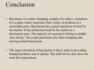 Conclusion
• Big bazaar is a major shopping complex for today‟s customers.
It is a place where customers find variety of products at a
reasonable price. Big bazaar has a good reputation of itself in
the market. It has positioned itself in the market as a
discounted store. The majority of customers belong to middle
class family. The youth generation also likes shopping and
moving around big bazaar.
• The major drawback of big bazaar is that it lacks in providing
branded products and in quality. The staff service also does not
meet the expectations.
 