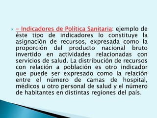  - Indicadores de Política Sanitaria: ejemplo de 
éste tipo de indicadores lo constituye la 
asignación de recursos, expresada como la 
proporción del producto nacional bruto 
invertido en actividades relacionadas con 
servicios de salud. La distribución de recursos 
con relación a población es otro indicador 
que puede ser expresado como la relación 
entre el número de camas de hospital, 
médicos u otro personal de salud y el número 
de habitantes en distintas regiones del país. 
 