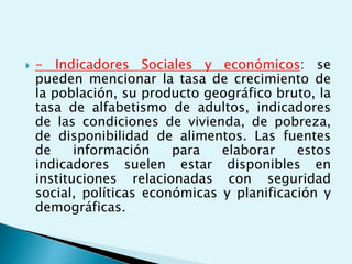  - Indicadores Sociales y económicos: se 
pueden mencionar la tasa de crecimiento de 
la población, su producto geográfico bruto, la 
tasa de alfabetismo de adultos, indicadores 
de las condiciones de vivienda, de pobreza, 
de disponibilidad de alimentos. Las fuentes 
de información para elaborar estos 
indicadores suelen estar disponibles en 
instituciones relacionadas con seguridad 
social, políticas económicas y planificación y 
demográficas. 
 