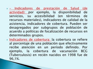  - Indicadores de prestación de Salud (de 
actividad): por ejemplo, la disponibilidad de 
servicios, su accesibilidad (en términos de 
recursos materiales), indicadores de calidad de la 
asistencia, indicadores de cobertura. Pueden ser 
desagregados por subgrupos de población de 
acuerdo a políticas de focalización de recursos en 
determinados grupos. 
 Indicadores de cobertura: la cobertura se refiere 
al porcentaje de una población que efectivamente 
recibe atención en un período definido. Por 
ejemplo, la cobertura de vacunación BCG 
(Tuberculosis) en recién nacidos en 1998 fue de 
96,1%. 
 